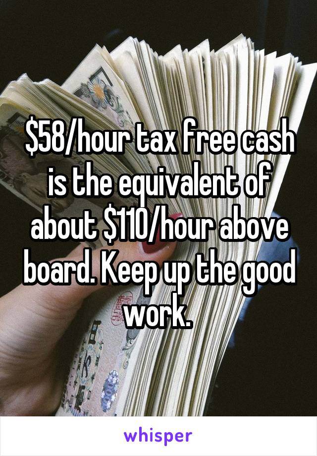 $58/hour tax free cash is the equivalent of about $110/hour above board. Keep up the good work. 