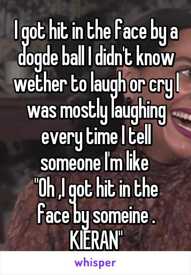 I got hit in the face by a dogde ball I didn't know wether to laugh or cry I was mostly laughing every time I tell someone I'm like 
"Oh ,I got hit in the face by someine . KIERAN"