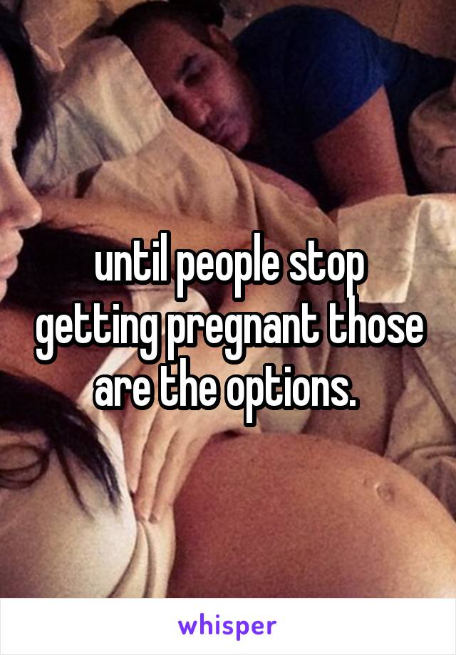 until people stop getting pregnant those are the options. 