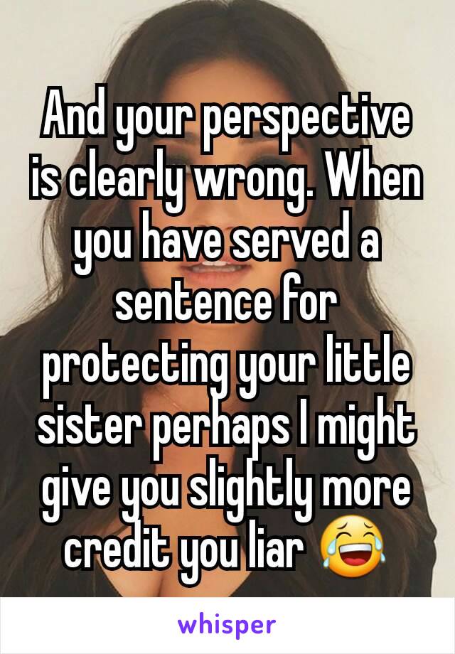 And your perspective is clearly wrong. When you have served a sentence for protecting your little sister perhaps I might give you slightly more credit you liar 😂