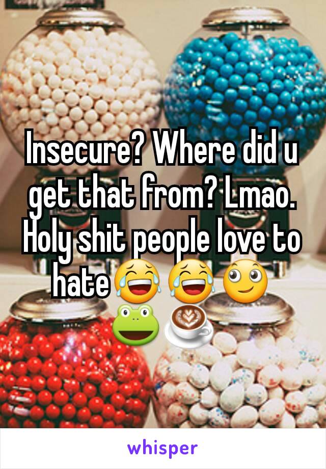 Insecure? Where did u get that from? Lmao. Holy shit people love to hate😂😂🙄
🐸☕