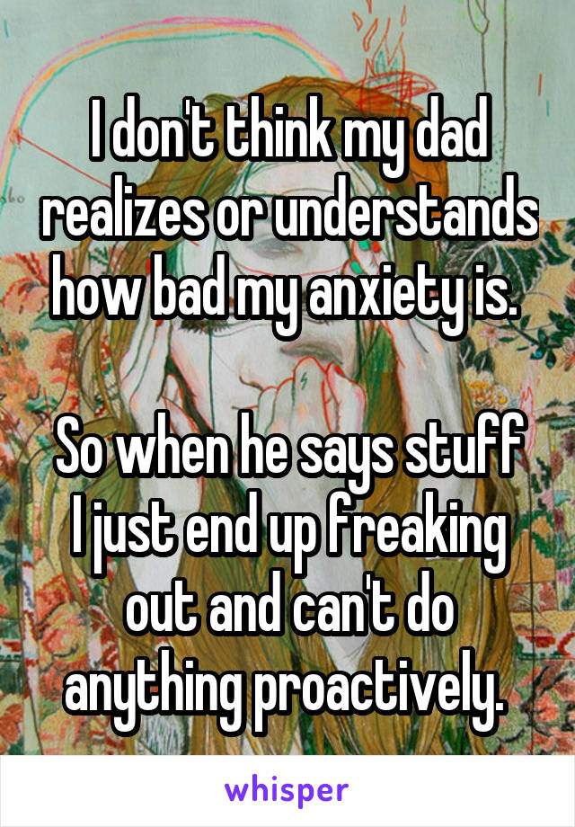 I don't think my dad realizes or understands how bad my anxiety is. 

So when he says stuff I just end up freaking out and can't do anything proactively. 