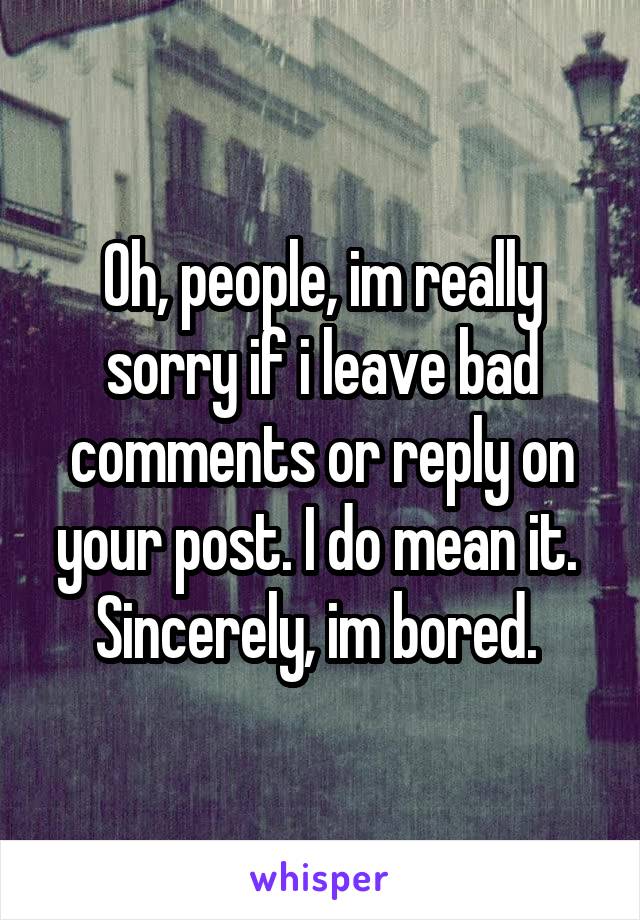 Oh, people, im really sorry if i leave bad comments or reply on your post. I do mean it. 
Sincerely, im bored. 