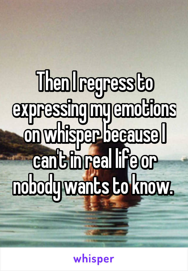 Then I regress to expressing my emotions on whisper because I can't in real life or nobody wants to know. 