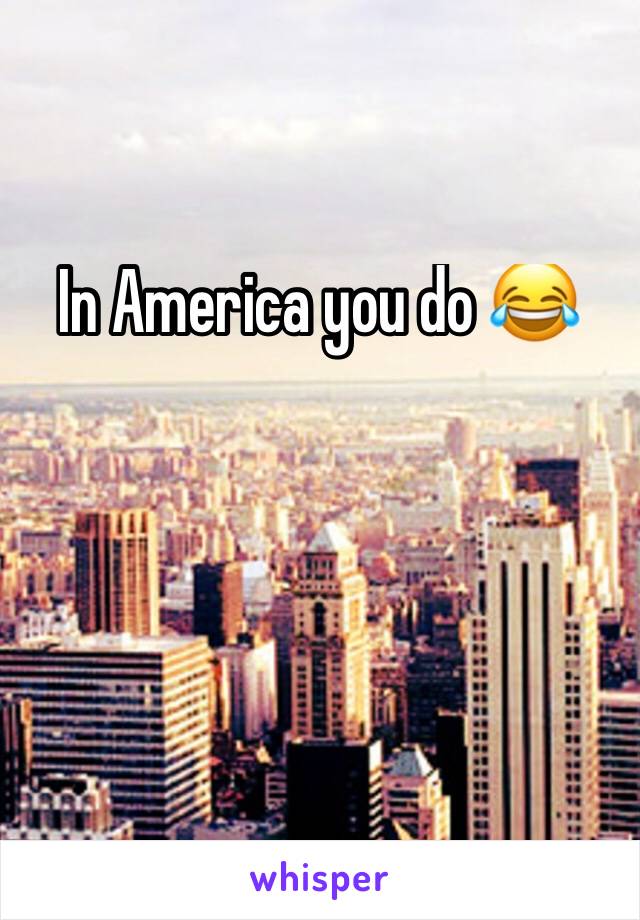 In America you do 😂