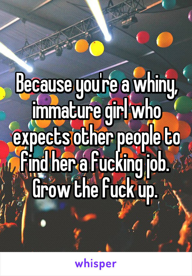 Because you're a whiny, immature girl who expects other people to find her a fucking job. 
Grow the fuck up. 