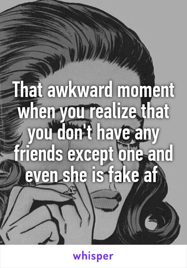 That awkward moment when you realize that you don't have any friends except one and even she is fake af 