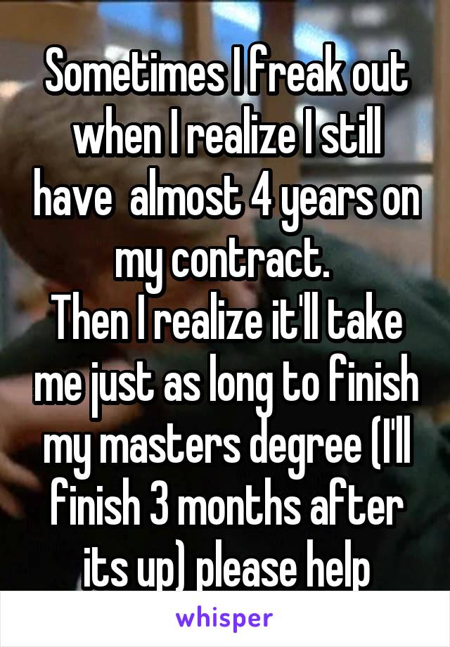 Sometimes I freak out when I realize I still have  almost 4 years on my contract. 
Then I realize it'll take me just as long to finish my masters degree (I'll finish 3 months after its up) please help