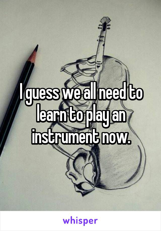 I guess we all need to learn to play an instrument now.