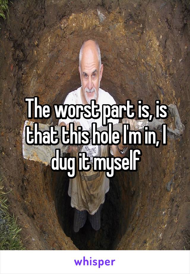 The worst part is, is that this hole I'm in, I dug it myself