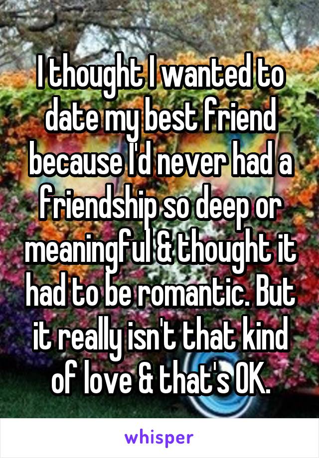 I thought I wanted to date my best friend because I'd never had a friendship so deep or meaningful & thought it had to be romantic. But it really isn't that kind of love & that's OK.