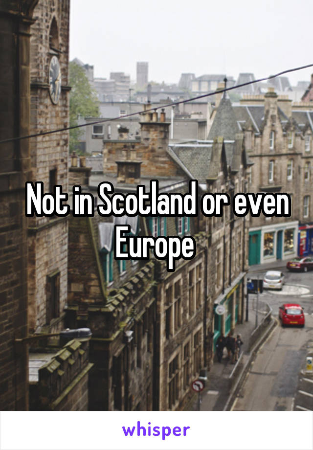 Not in Scotland or even Europe 