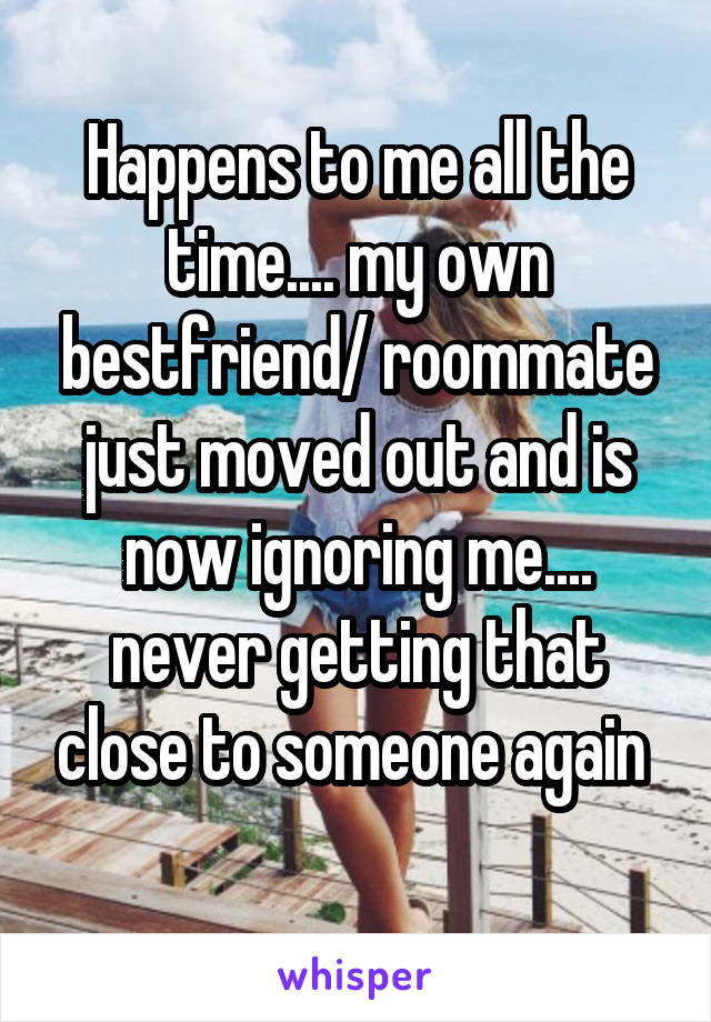 Happens to me all the time.... my own bestfriend/ roommate just moved out and is now ignoring me.... never getting that close to someone again 
