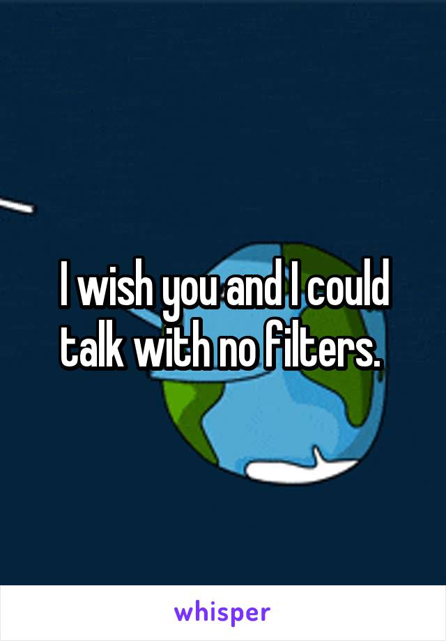 I wish you and I could talk with no filters. 