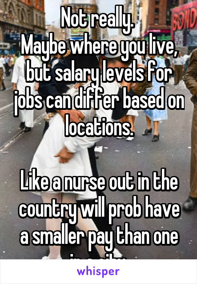 Not really. 
Maybe where you live, but salary levels for jobs can differ based on locations.

Like a nurse out in the country will prob have a smaller pay than one in a city.