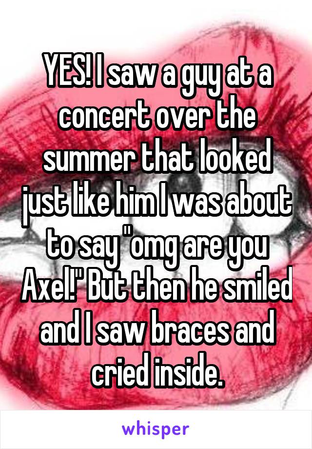 YES! I saw a guy at a concert over the summer that looked just like him I was about to say "omg are you Axel!" But then he smiled and I saw braces and cried inside.