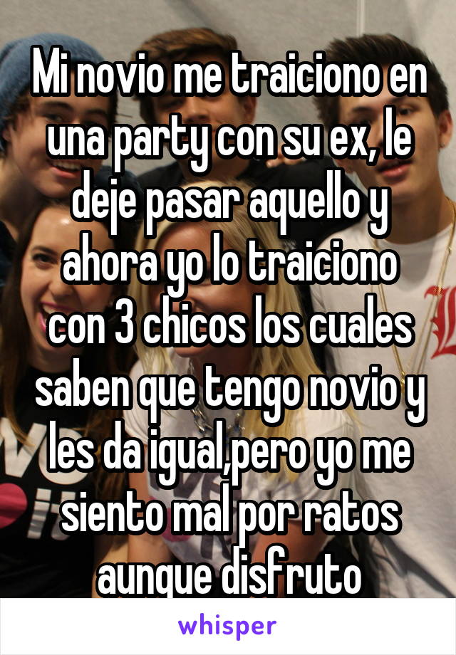 Mi novio me traiciono en una party con su ex, le deje pasar aquello y ahora yo lo traiciono con 3 chicos los cuales saben que tengo novio y les da igual,pero yo me siento mal por ratos aunque disfruto