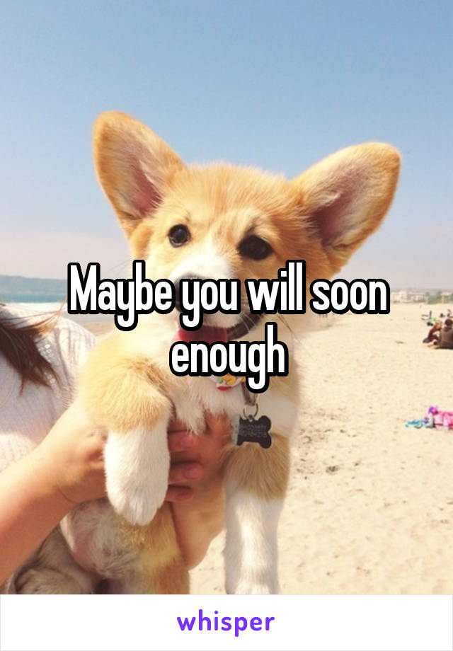 Maybe you will soon enough