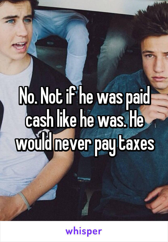 No. Not if he was paid cash like he was. He would never pay taxes