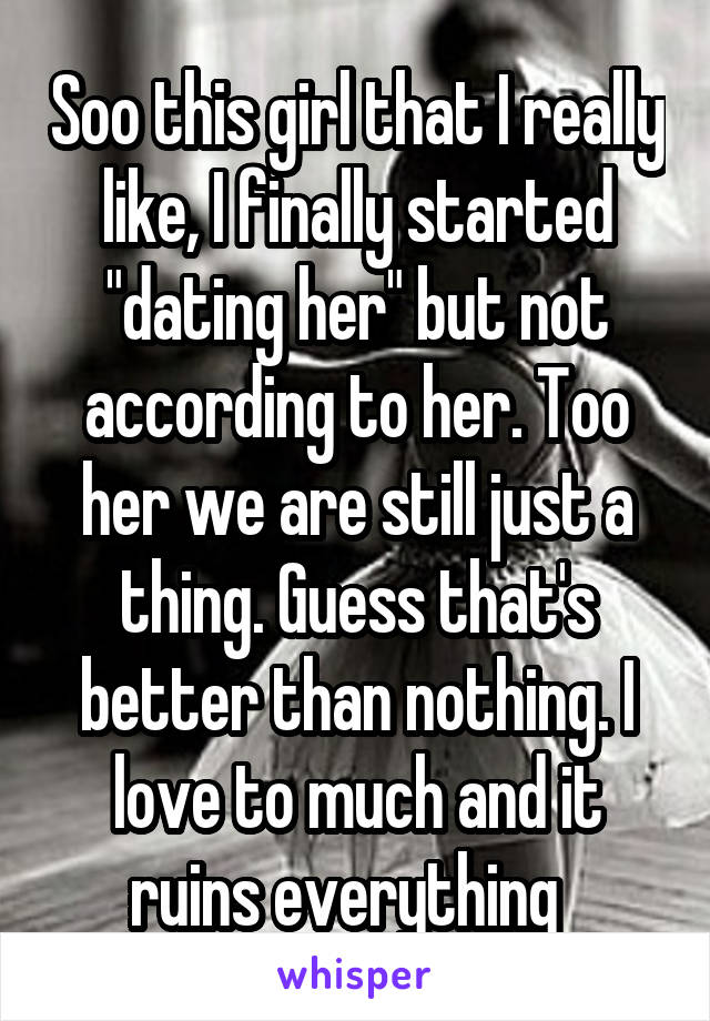 Soo this girl that I really like, I finally started "dating her" but not according to her. Too her we are still just a thing. Guess that's better than nothing. I love to much and it ruins everything  