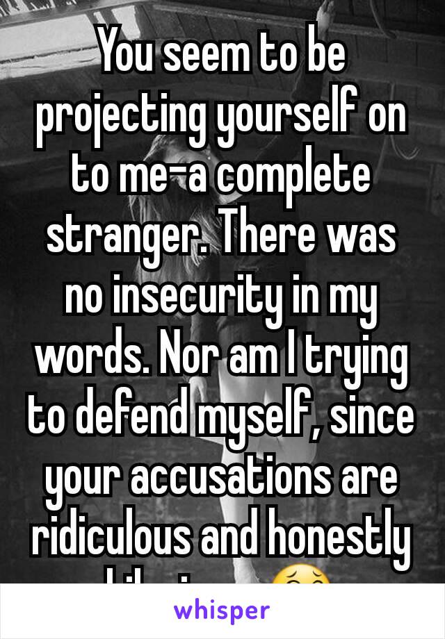 You seem to be projecting yourself on to me-a complete stranger. There was no insecurity in my words. Nor am I trying to defend myself, since your accusations are ridiculous and honestly hilarious. 😂