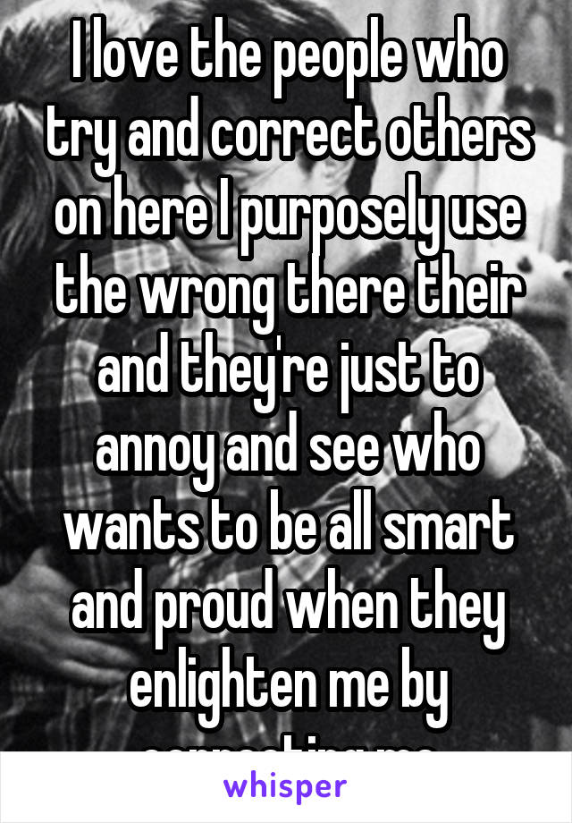 I love the people who try and correct others on here I purposely use the wrong there their and they're just to annoy and see who wants to be all smart and proud when they enlighten me by correcting me