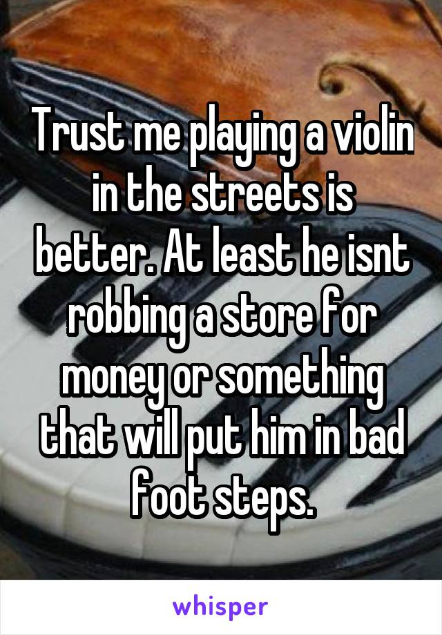 Trust me playing a violin in the streets is better. At least he isnt robbing a store for money or something that will put him in bad foot steps.