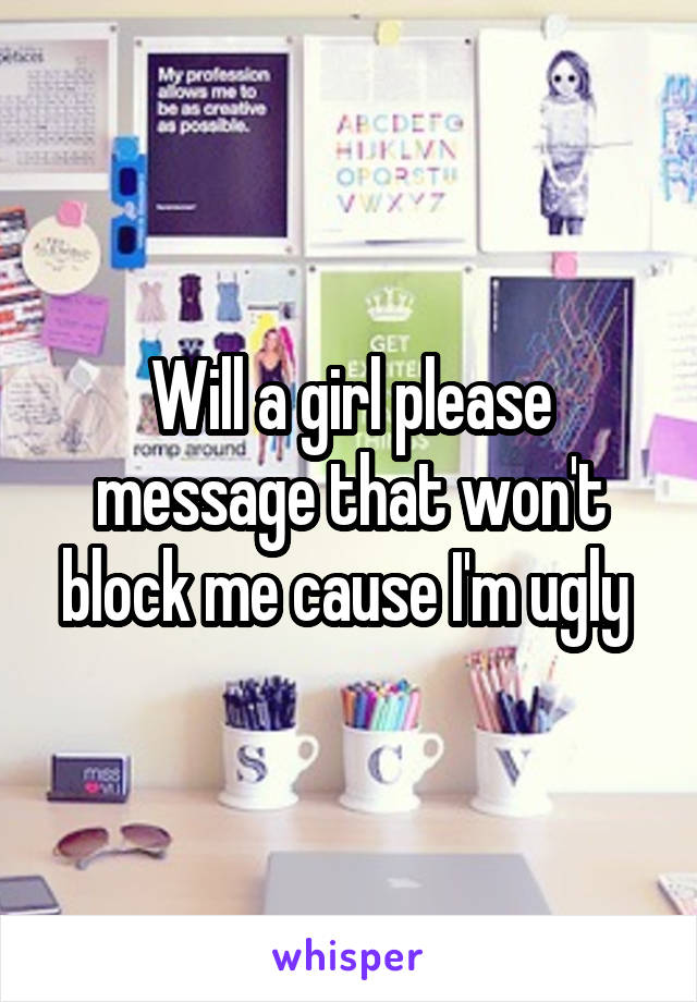 Will a girl please message that won't block me cause I'm ugly 