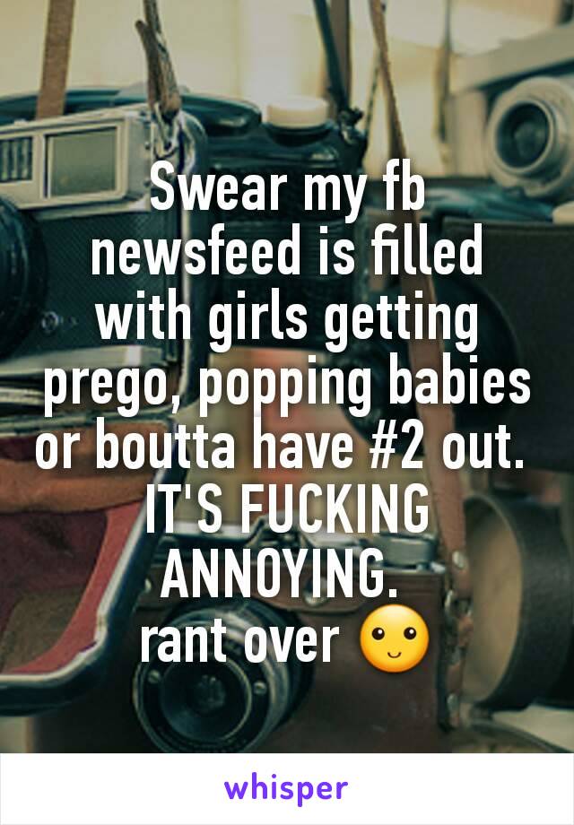 Swear my fb newsfeed is filled with girls getting prego, popping babies or boutta have #2 out. 
IT'S FUCKING ANNOYING. 
rant over 🙂