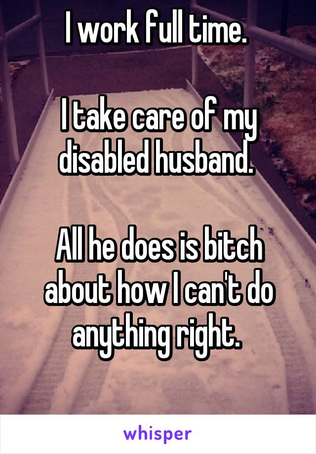 I work full time. 

I take care of my disabled husband. 

All he does is bitch about how I can't do anything right. 

