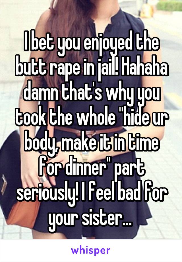 I bet you enjoyed the butt rape in jail! Hahaha damn that's why you took the whole "hide ur body, make it in time for dinner" part seriously! I feel bad for your sister... 
