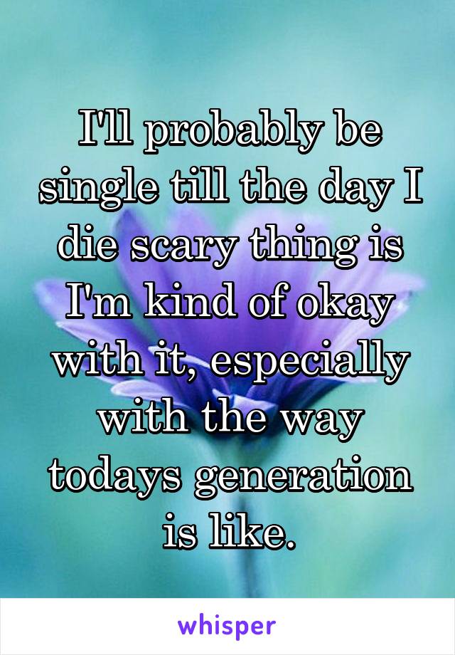 I'll probably be single till the day I die scary thing is I'm kind of okay with it, especially with the way todays generation is like.