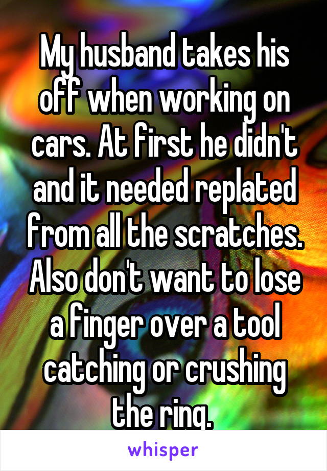 My husband takes his off when working on cars. At first he didn't and it needed replated from all the scratches. Also don't want to lose a finger over a tool catching or crushing the ring. 