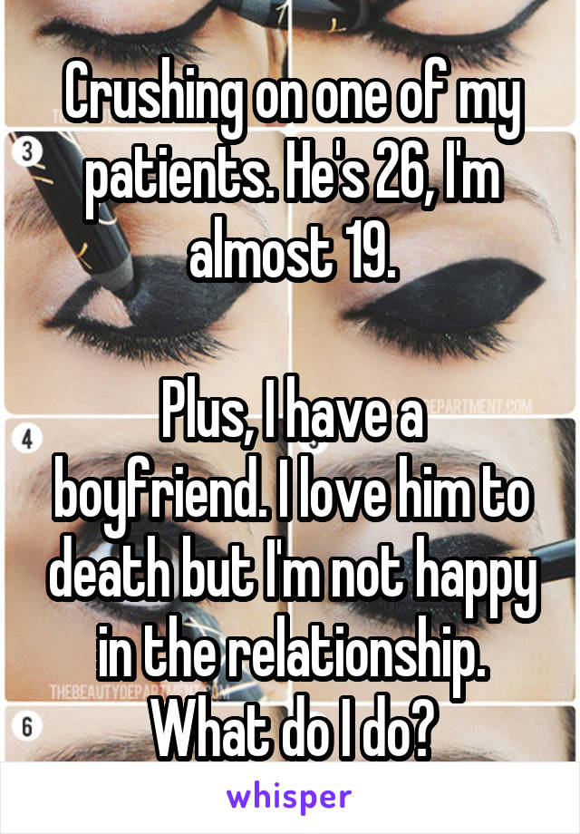 Crushing on one of my patients. He's 26, I'm almost 19.

Plus, I have a boyfriend. I love him to death but I'm not happy in the relationship.
What do I do?