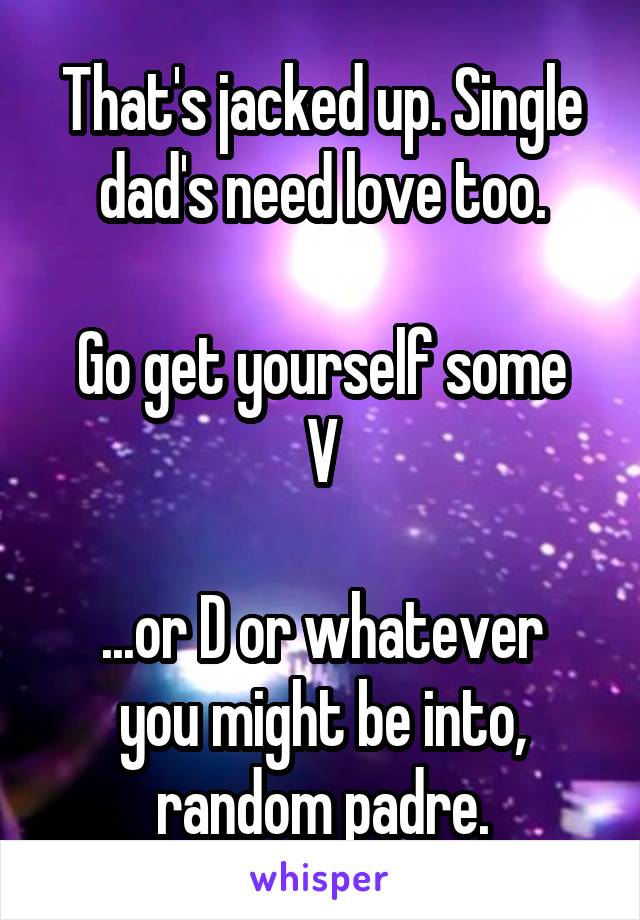 That's jacked up. Single dad's need love too.

Go get yourself some V

...or D or whatever you might be into, random padre.