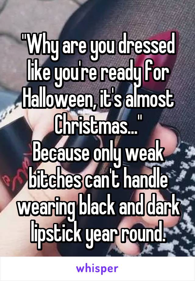 "Why are you dressed like you're ready for Halloween, it's almost Christmas..."
Because only weak bitches can't handle wearing black and dark lipstick year round.