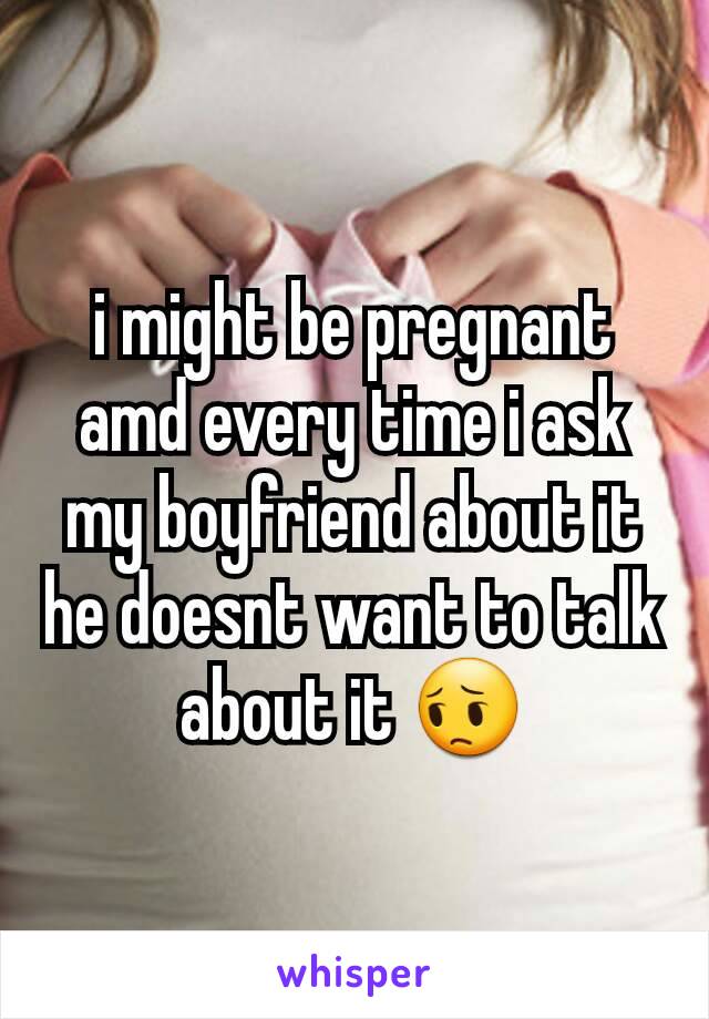 i might be pregnant amd every time i ask my boyfriend about it he doesnt want to talk about it 😔