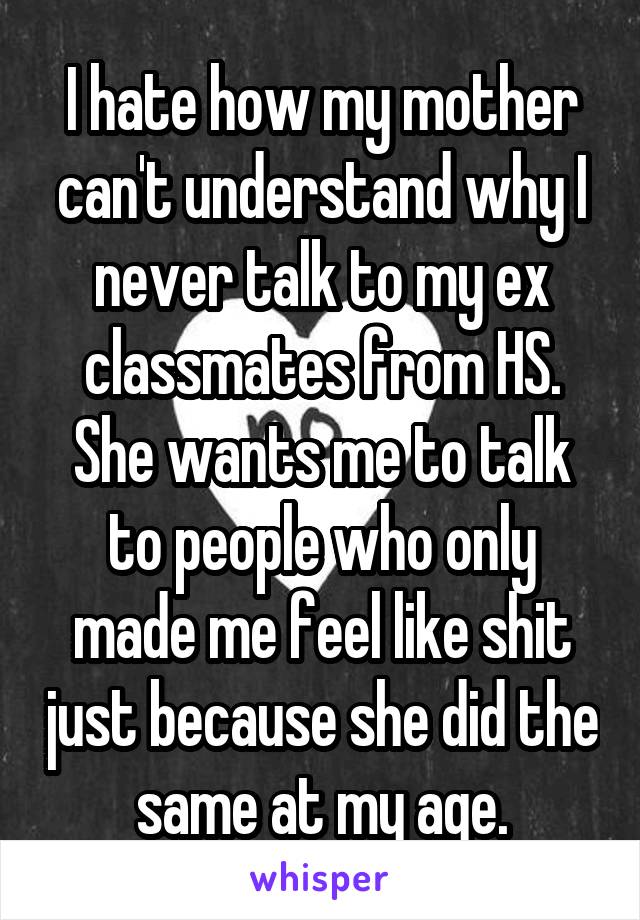 I hate how my mother can't understand why I never talk to my ex classmates from HS. She wants me to talk to people who only made me feel like shit just because she did the same at my age.