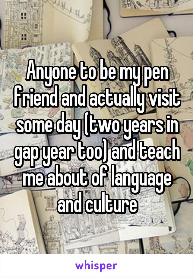 Anyone to be my pen friend and actually visit some day (two years in gap year too) and teach me about of language and culture