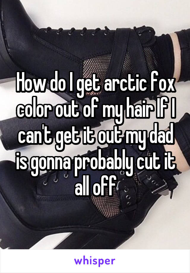 How do I get arctic fox color out of my hair If I can't get it out my dad is gonna probably cut it all off