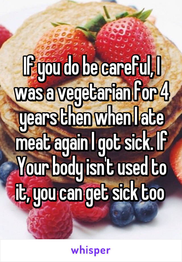 If you do be careful, I was a vegetarian for 4 years then when I ate meat again I got sick. If Your body isn't used to it, you can get sick too 