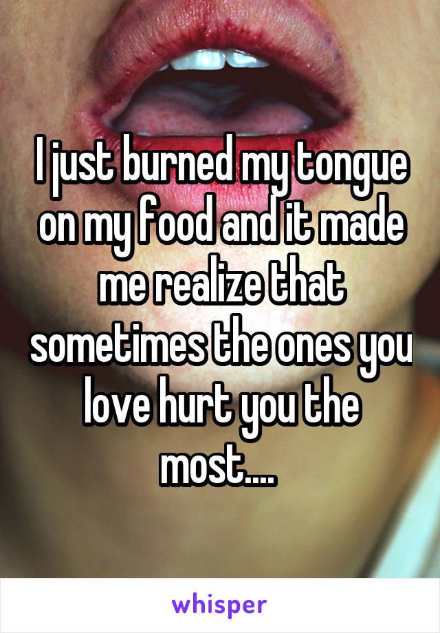 I just burned my tongue on my food and it made me realize that sometimes the ones you love hurt you the most.... 