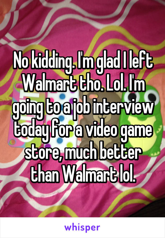 No kidding. I'm glad I left Walmart tho. Lol. I'm going to a job interview today for a video game store, much better than Walmart lol.