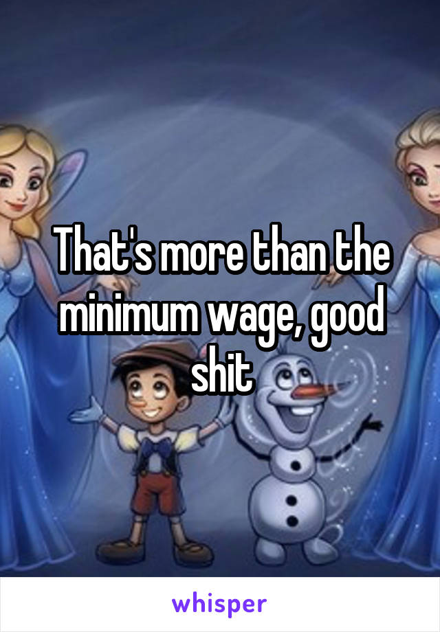 That's more than the minimum wage, good shit