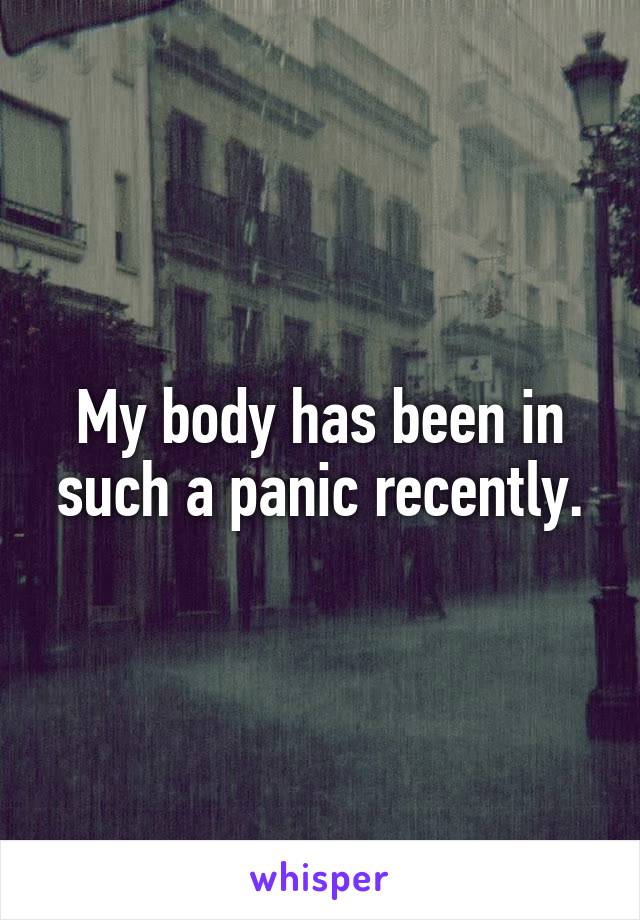 My body has been in such a panic recently.