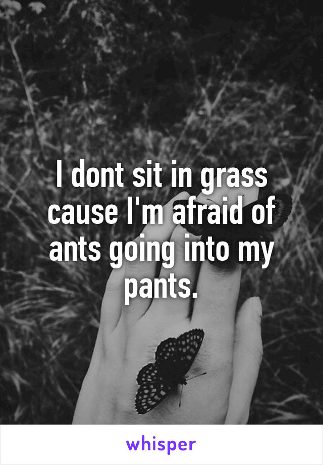 I dont sit in grass cause I'm afraid of ants going into my pants.