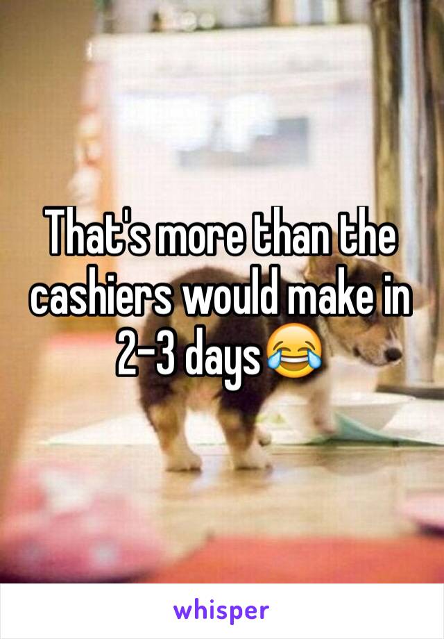 That's more than the cashiers would make in 2-3 days😂 