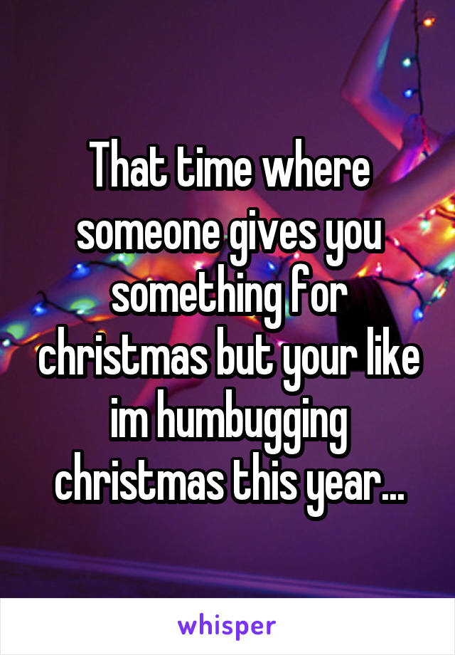 That time where someone gives you something for christmas but your like im humbugging christmas this year...