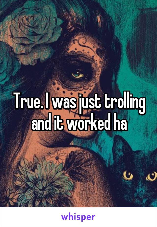 True. I was just trolling and it worked ha