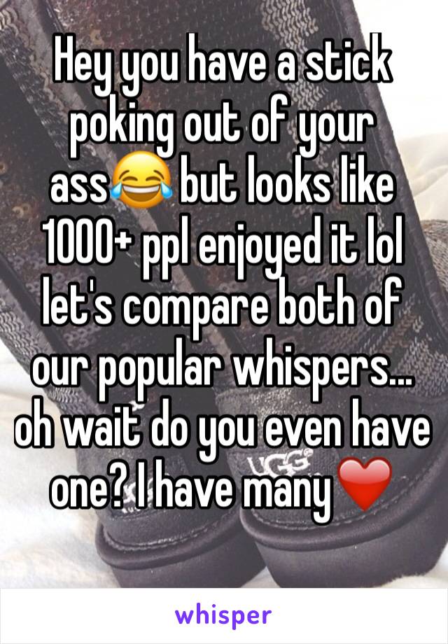 Hey you have a stick poking out of your ass😂 but looks like 1000+ ppl enjoyed it lol let's compare both of our popular whispers... oh wait do you even have one? I have many❤️